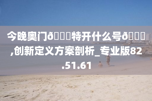 今晚奥门??特开什么号??,创新定义方案剖析_专业版82.51.61