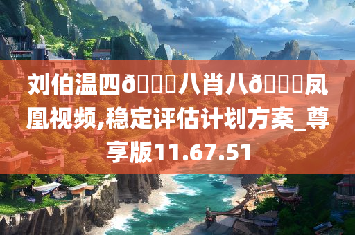 刘伯温四??八肖八??凤凰视频,稳定评估计划方案_尊享版11.67.51