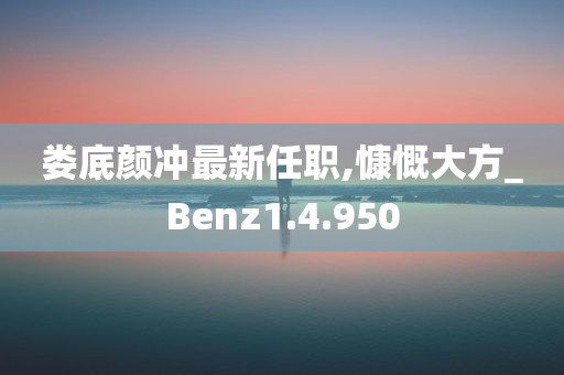 娄底颜冲最新任职,慷慨大方_Benz1.4.950