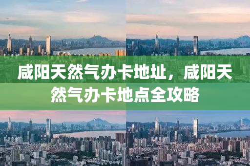 咸阳天然气办卡地址，咸阳天然气办卡地点全攻略