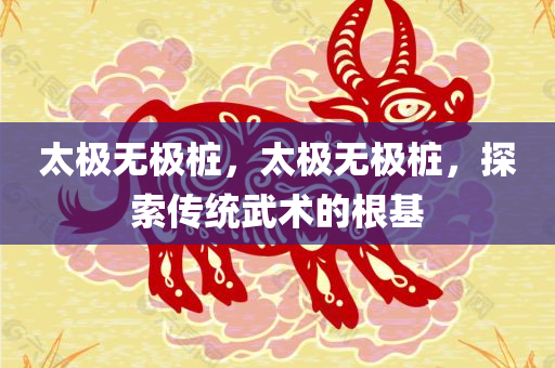 太极无极桩，太极无极桩，探索传统武术的根基