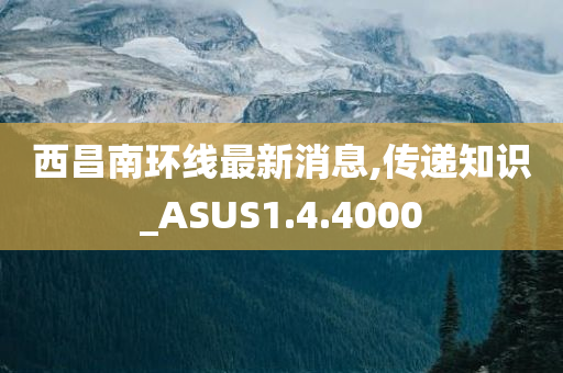 西昌南环线最新消息,传递知识_ASUS1.4.4000