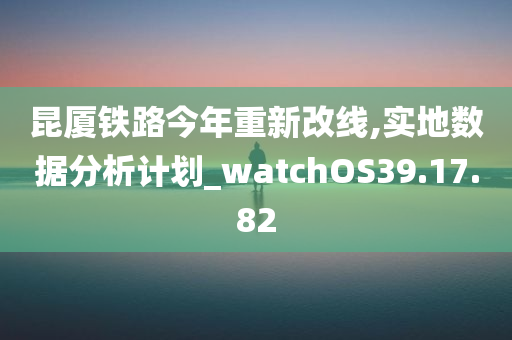 昆厦铁路今年重新改线,实地数据分析计划_watchOS39.17.82