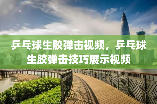 乒乓球生胶弹击视频，乒乓球生胶弹击技巧展示视频