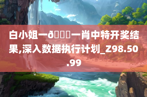 白小姐一??一肖中特开奖结果,深入数据执行计划_Z98.50.99