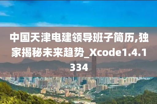 中国天津电建领导班子简历,独家揭秘未来趋势_Xcode1.4.1334