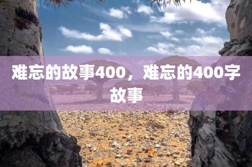 难忘的故事400，难忘的400字故事