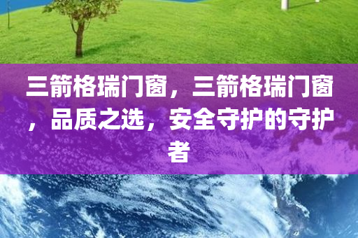 三箭格瑞门窗，三箭格瑞门窗，品质之选，安全守护的守护者