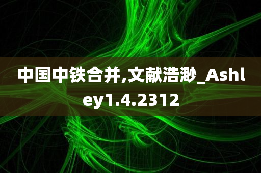 中国中铁合并,文献浩渺_Ashley1.4.2312