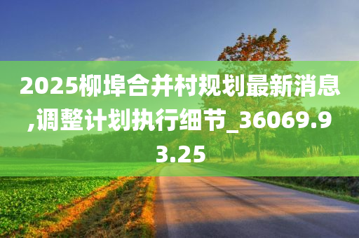 2025柳埠合并村规划最新消息,调整计划执行细节_36069.93.25