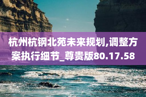 杭州杭钢北苑未来规划,调整方案执行细节_尊贵版80.17.58
