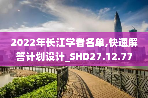 2022年长江学者名单,快速解答计划设计_SHD27.12.77
