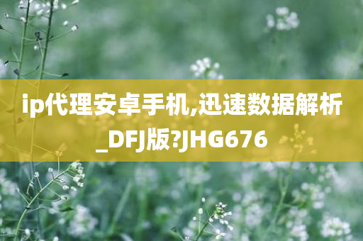 ip代理安卓手机,迅速数据解析_DFJ版?JHG676