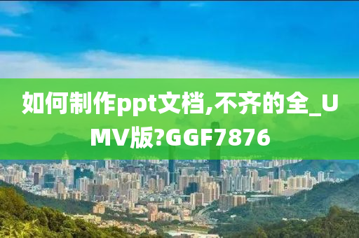 如何制作ppt文档,不齐的全_UMV版?GGF7876
