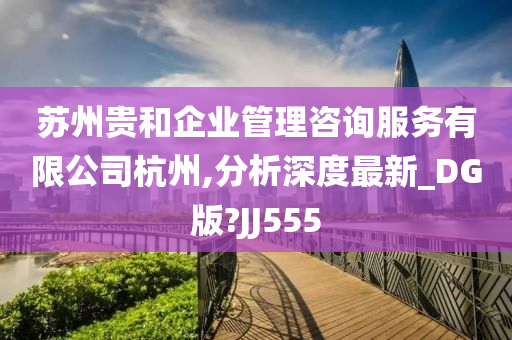 苏州贵和企业管理咨询服务有限公司杭州,分析深度最新_DG版?JJ555