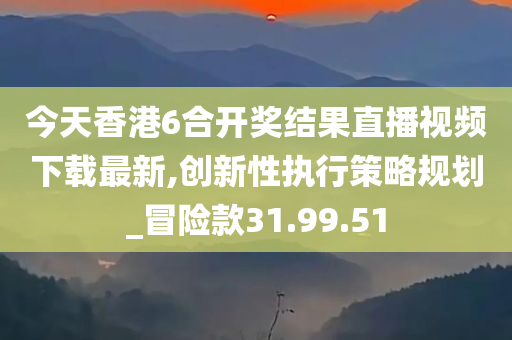 今天香港6合开奖结果直播视频下载最新,创新性执行策略规划_冒险款31.99.51