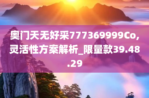 奥门天无好采777369999Co,灵活性方案解析_限量款39.48.29