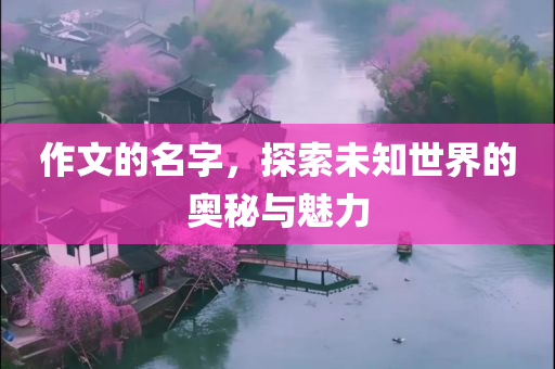 作文的名字，探索未知世界的奥秘与魅力