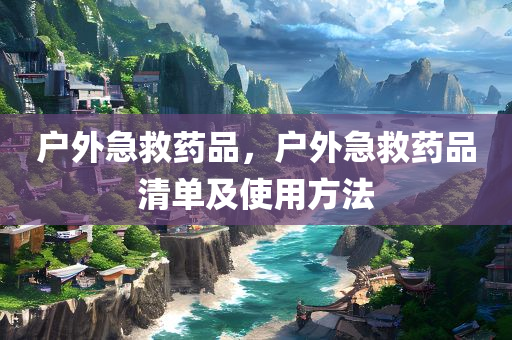 户外急救药品，户外急救药品清单及使用方法