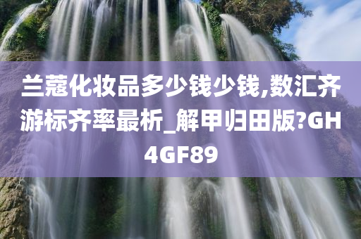 兰蔻化妆品多少钱少钱,数汇齐游标齐率最析_解甲归田版?GH4GF89