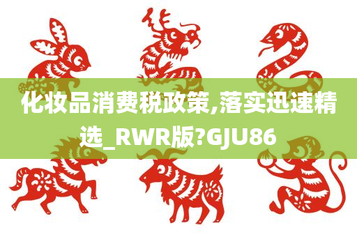 化妆品消费税政策,落实迅速精选_RWR版?GJU86