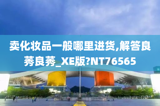 卖化妆品一般哪里进货,解答良莠良莠_XE版?NT76565今晚必出三肖2025_2025新澳门精准免费提供·精确判断