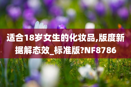 适合18岁女生的化妆品,版度新据解态效_标准版?NF8786今晚必出三肖2025_2025新澳门精准免费提供·精确判断