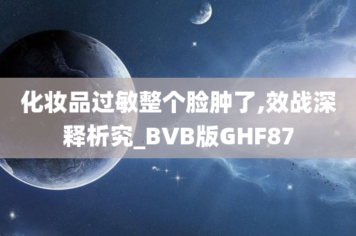 化妆品过敏整个脸肿了,效战深释析究_BVB版GHF87