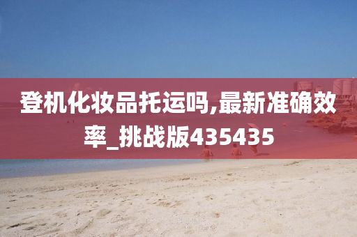 登机化妆品托运吗,最新准确效率_挑战版435435