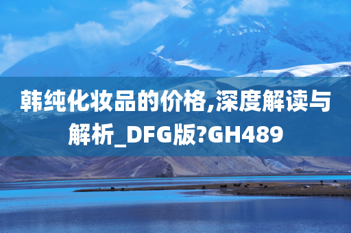 韩纯化妆品的价格,深度解读与解析_DFG版?GH489