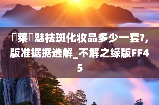 玥莱玥魅祛斑化妆品多少一套?,版准据据选解_不解之缘版FF45