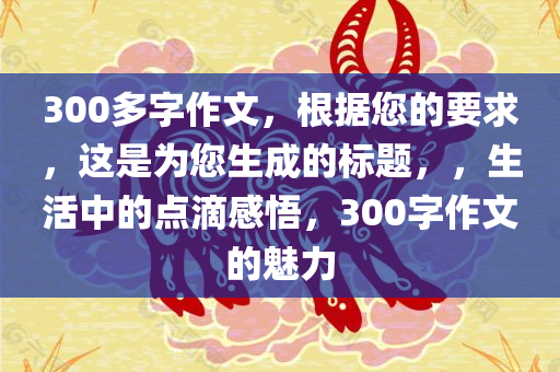 300多字作文，根据您的要求，这是为您生成的标题，，生活中的点滴感悟，300字作文的魅力