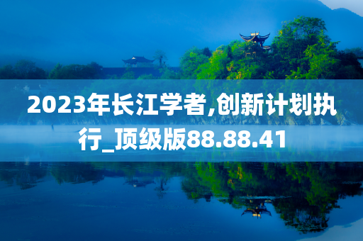 2023年长江学者,创新计划执行_顶级版88.88.41