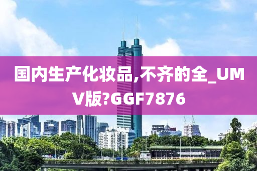 国内生产化妆品,不齐的全_UMV版?GGF7876