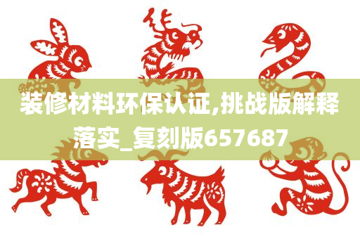 装修材料环保认证,挑战版解释落实_复刻版657687