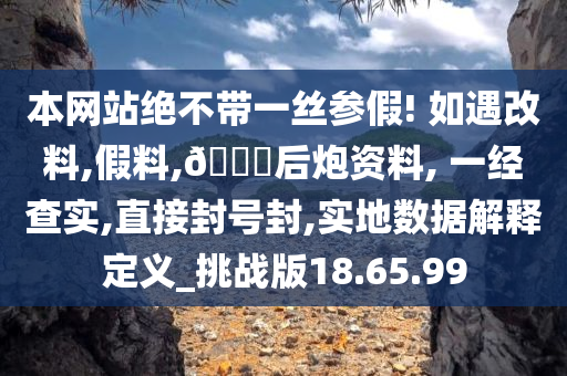 本网站绝不带一丝参假! 如遇改料,假料,??后炮资料, 一经查实,直接封号封,实地数据解释定义_挑战版18.65.99