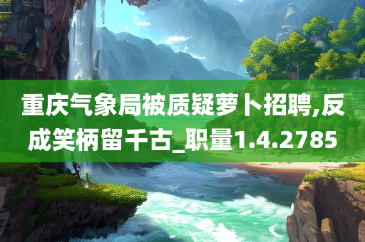 重庆气象局被质疑萝卜招聘,反成笑柄留千古_职量1.4.2785