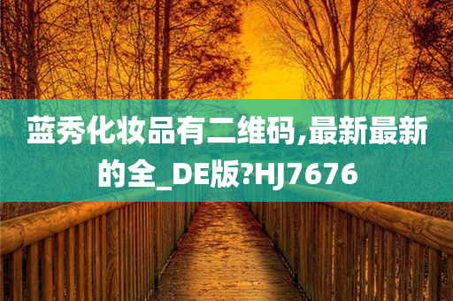 蓝秀化妆品有二维码,最新最新的全_DE版?HJ今晚必出三肖2025_2025新澳门精准免费提供·精确判断7676