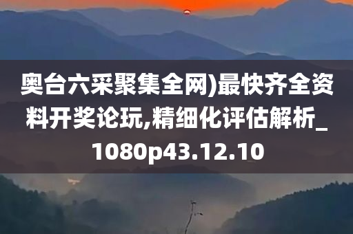 奥台六采聚集全网)最快齐全资料开奖论玩,精细化评估解析_1080p43.12.10