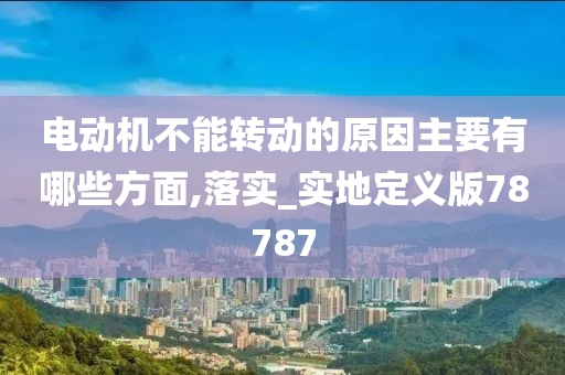 电动机不能转动的原因主要有哪些方面,落实_实地定义版78787
