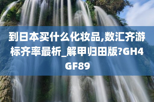 到日本买什么化妆品,数汇齐游标齐率最析_解甲归田版?GH4GF89