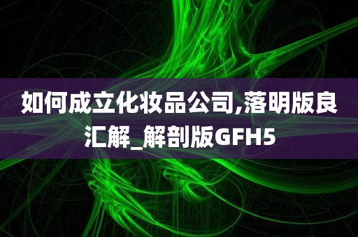如何成立化妆品公司,落明版良汇解_解剖版GFH5