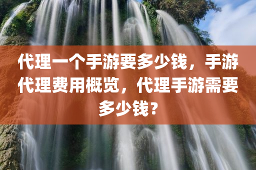 代理一个手游要多少钱，手游代理费用概览，代理手游需要多少钱？