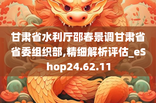 甘肃省水利厅邵春景调甘肃省省委组织部,精细解析评估_eShop24.62.11