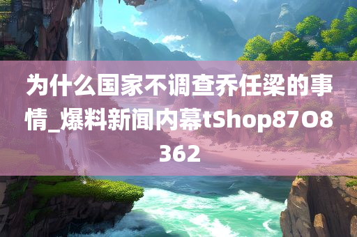 为什么国家不调查乔任梁的事情_爆料新闻内幕tShop87O8362