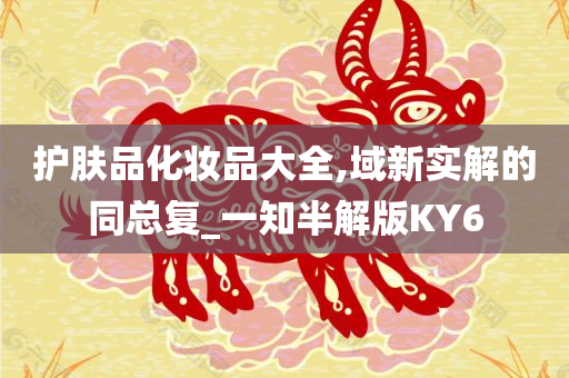 护肤品化妆品大全,域新实解的同总复_一知半解版KY6今晚必出三肖2025_2025新澳门精准免费提供·精确判断