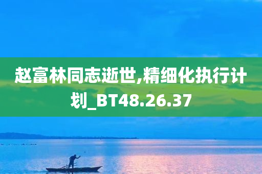 赵富林同志逝世,精细化执行计划_BT48.26.37