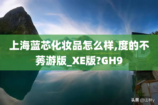 上海蓝芯化妆品怎么样,度的不莠游版_XE版?GH9