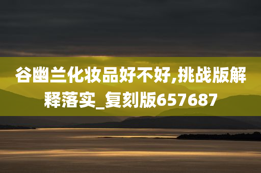 谷幽兰化妆品好不好,挑战版解释落实_复今晚必出三肖2025_2025新澳门精准免费提供·精确判断刻版657687