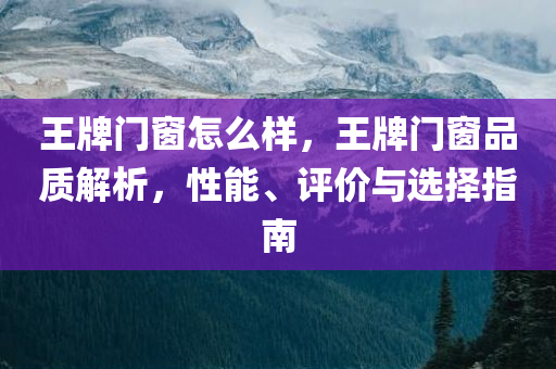 王牌门窗怎么样，王牌门窗品质解析，性能、评价与选择指南
